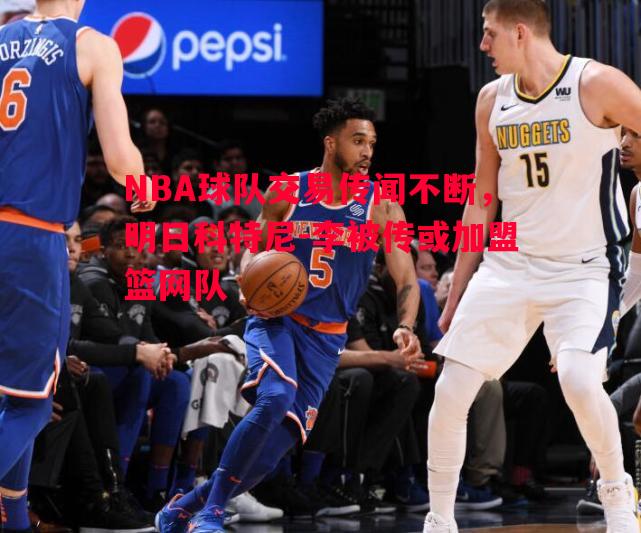 NBA球队交易传闻不断，明日科特尼-李被传或加盟篮网队